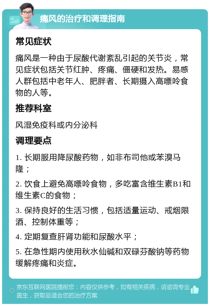 痛风的治疗和调理指南 常见症状 痛风是一种由于尿酸代谢紊乱引起的关节炎，常见症状包括关节红肿、疼痛、僵硬和发热。易感人群包括中老年人、肥胖者、长期摄入高嘌呤食物的人等。 推荐科室 风湿免疫科或内分泌科 调理要点 1. 长期服用降尿酸药物，如非布司他或苯溴马隆； 2. 饮食上避免高嘌呤食物，多吃富含维生素B1和维生素C的食物； 3. 保持良好的生活习惯，包括适量运动、戒烟限酒、控制体重等； 4. 定期复查肝肾功能和尿酸水平； 5. 在急性期内使用秋水仙碱和双碌芬酸钠等药物缓解疼痛和炎症。