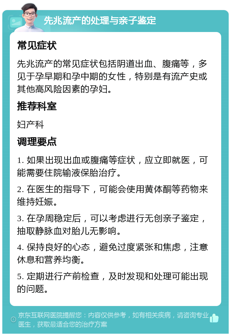 先兆流产的处理与亲子鉴定 常见症状 先兆流产的常见症状包括阴道出血、腹痛等，多见于孕早期和孕中期的女性，特别是有流产史或其他高风险因素的孕妇。 推荐科室 妇产科 调理要点 1. 如果出现出血或腹痛等症状，应立即就医，可能需要住院输液保胎治疗。 2. 在医生的指导下，可能会使用黄体酮等药物来维持妊娠。 3. 在孕周稳定后，可以考虑进行无创亲子鉴定，抽取静脉血对胎儿无影响。 4. 保持良好的心态，避免过度紧张和焦虑，注意休息和营养均衡。 5. 定期进行产前检查，及时发现和处理可能出现的问题。