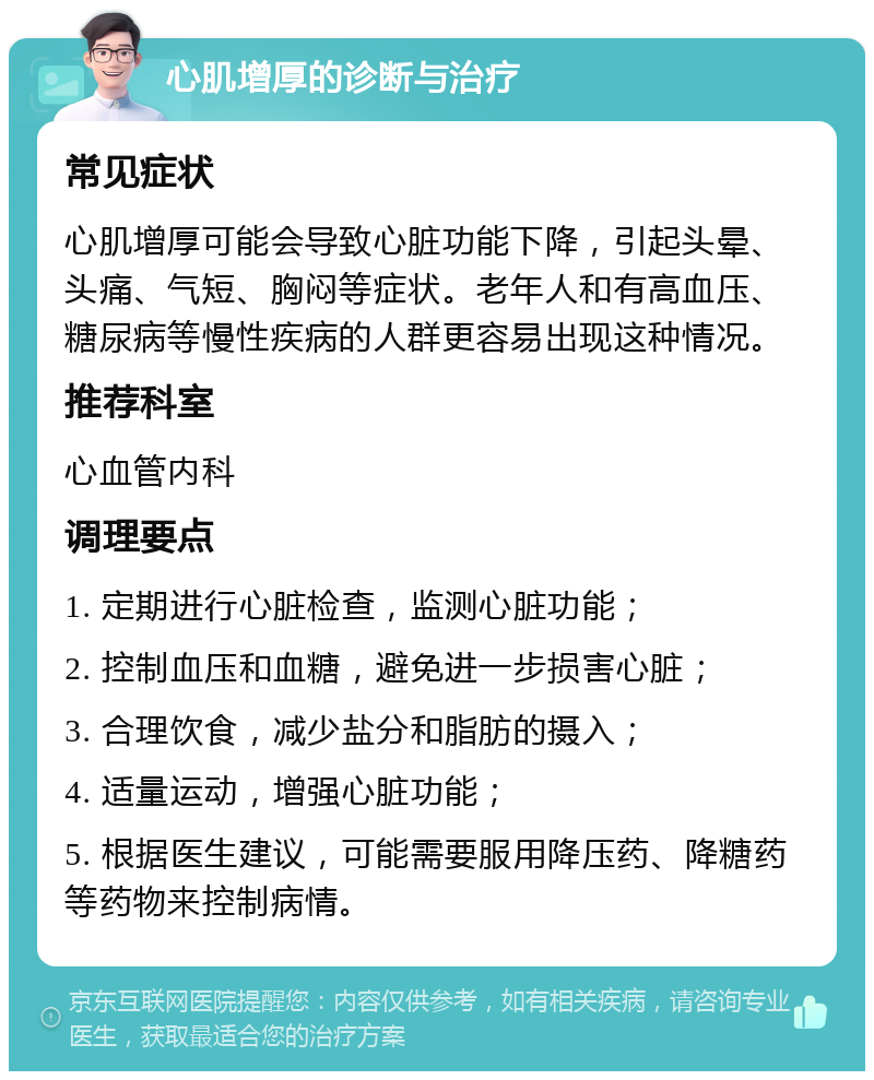 心肌增厚的诊断与治疗 常见症状 心肌增厚可能会导致心脏功能下降，引起头晕、头痛、气短、胸闷等症状。老年人和有高血压、糖尿病等慢性疾病的人群更容易出现这种情况。 推荐科室 心血管内科 调理要点 1. 定期进行心脏检查，监测心脏功能； 2. 控制血压和血糖，避免进一步损害心脏； 3. 合理饮食，减少盐分和脂肪的摄入； 4. 适量运动，增强心脏功能； 5. 根据医生建议，可能需要服用降压药、降糖药等药物来控制病情。