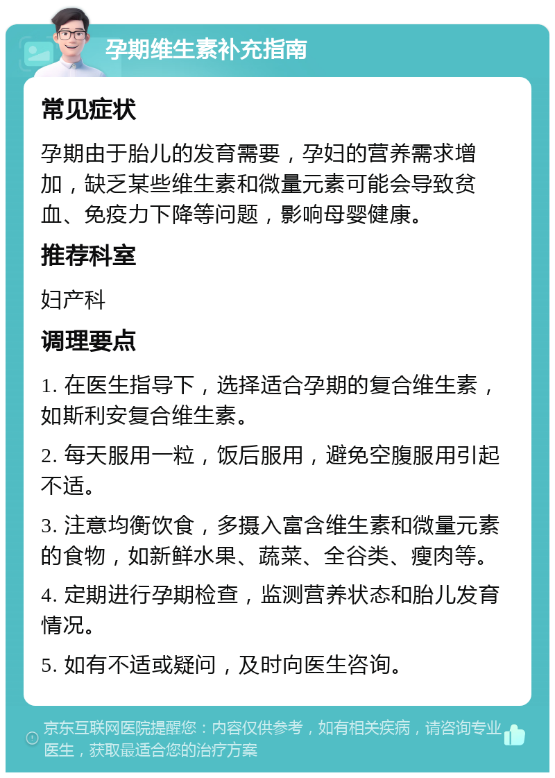 孕期维生素补充指南 常见症状 孕期由于胎儿的发育需要，孕妇的营养需求增加，缺乏某些维生素和微量元素可能会导致贫血、免疫力下降等问题，影响母婴健康。 推荐科室 妇产科 调理要点 1. 在医生指导下，选择适合孕期的复合维生素，如斯利安复合维生素。 2. 每天服用一粒，饭后服用，避免空腹服用引起不适。 3. 注意均衡饮食，多摄入富含维生素和微量元素的食物，如新鲜水果、蔬菜、全谷类、瘦肉等。 4. 定期进行孕期检查，监测营养状态和胎儿发育情况。 5. 如有不适或疑问，及时向医生咨询。