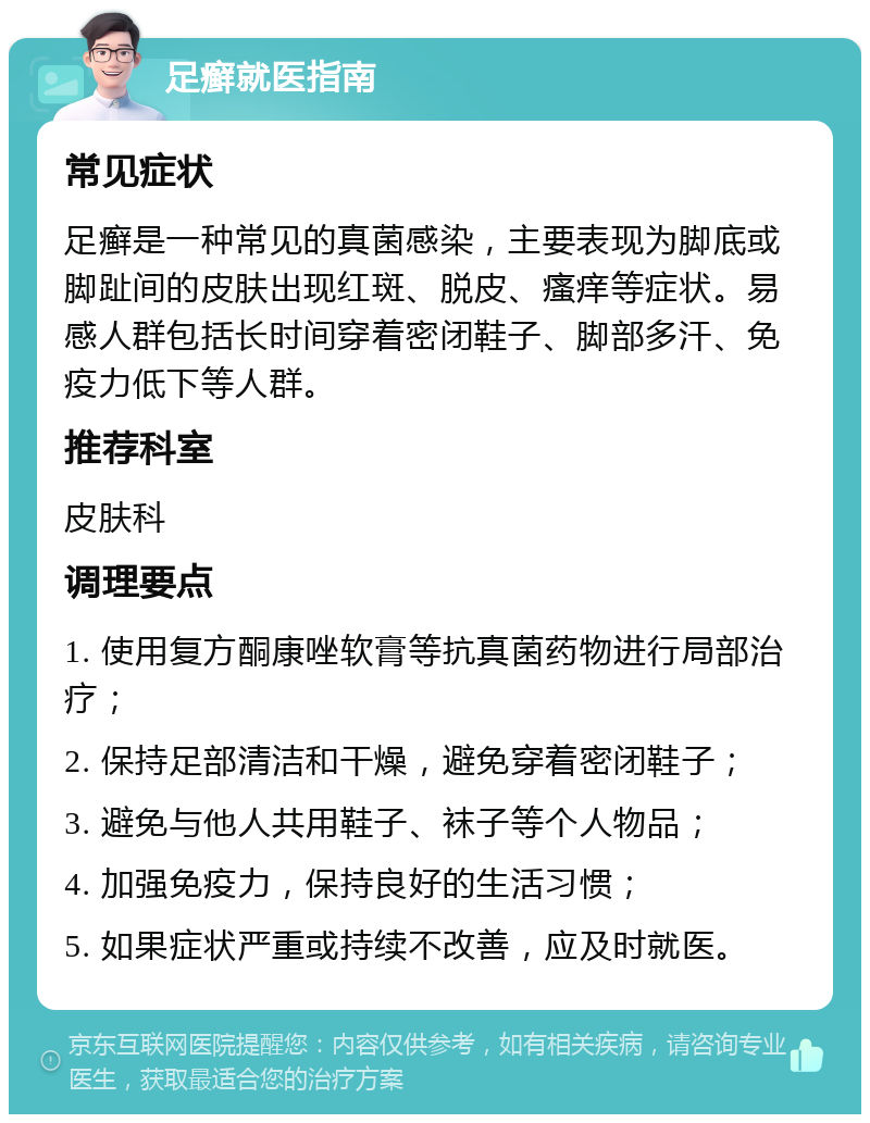 足癣就医指南 常见症状 足癣是一种常见的真菌感染，主要表现为脚底或脚趾间的皮肤出现红斑、脱皮、瘙痒等症状。易感人群包括长时间穿着密闭鞋子、脚部多汗、免疫力低下等人群。 推荐科室 皮肤科 调理要点 1. 使用复方酮康唑软膏等抗真菌药物进行局部治疗； 2. 保持足部清洁和干燥，避免穿着密闭鞋子； 3. 避免与他人共用鞋子、袜子等个人物品； 4. 加强免疫力，保持良好的生活习惯； 5. 如果症状严重或持续不改善，应及时就医。