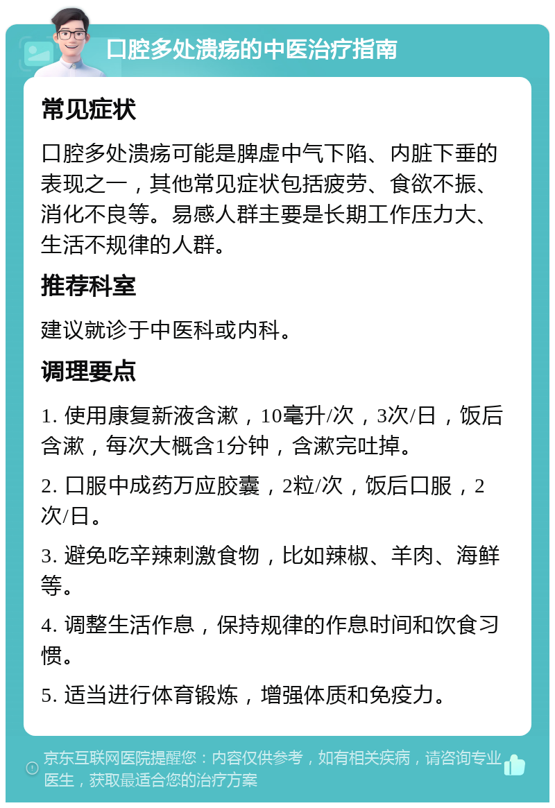 口腔多处溃疡的中医治疗指南 常见症状 口腔多处溃疡可能是脾虚中气下陷、内脏下垂的表现之一，其他常见症状包括疲劳、食欲不振、消化不良等。易感人群主要是长期工作压力大、生活不规律的人群。 推荐科室 建议就诊于中医科或内科。 调理要点 1. 使用康复新液含漱，10毫升/次，3次/日，饭后含漱，每次大概含1分钟，含漱完吐掉。 2. 口服中成药万应胶囊，2粒/次，饭后口服，2次/日。 3. 避免吃辛辣刺激食物，比如辣椒、羊肉、海鲜等。 4. 调整生活作息，保持规律的作息时间和饮食习惯。 5. 适当进行体育锻炼，增强体质和免疫力。