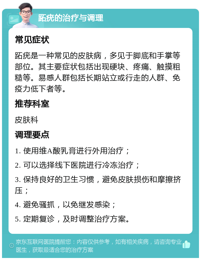 跖疣的治疗与调理 常见症状 跖疣是一种常见的皮肤病，多见于脚底和手掌等部位。其主要症状包括出现硬块、疼痛、触摸粗糙等。易感人群包括长期站立或行走的人群、免疫力低下者等。 推荐科室 皮肤科 调理要点 1. 使用维A酸乳膏进行外用治疗； 2. 可以选择线下医院进行冷冻治疗； 3. 保持良好的卫生习惯，避免皮肤损伤和摩擦挤压； 4. 避免骚抓，以免继发感染； 5. 定期复诊，及时调整治疗方案。