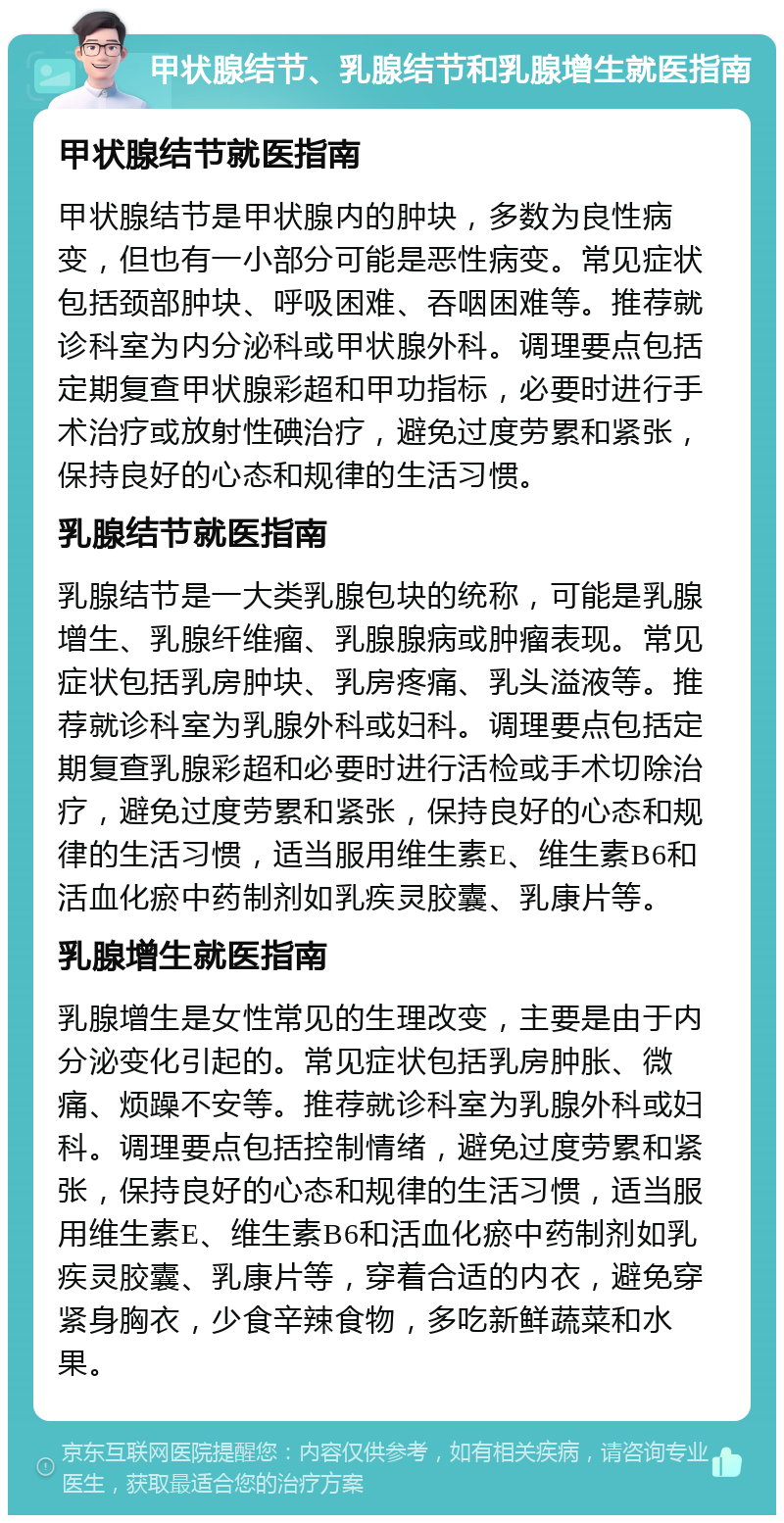 甲状腺结节、乳腺结节和乳腺增生就医指南 甲状腺结节就医指南 甲状腺结节是甲状腺内的肿块，多数为良性病变，但也有一小部分可能是恶性病变。常见症状包括颈部肿块、呼吸困难、吞咽困难等。推荐就诊科室为内分泌科或甲状腺外科。调理要点包括定期复查甲状腺彩超和甲功指标，必要时进行手术治疗或放射性碘治疗，避免过度劳累和紧张，保持良好的心态和规律的生活习惯。 乳腺结节就医指南 乳腺结节是一大类乳腺包块的统称，可能是乳腺增生、乳腺纤维瘤、乳腺腺病或肿瘤表现。常见症状包括乳房肿块、乳房疼痛、乳头溢液等。推荐就诊科室为乳腺外科或妇科。调理要点包括定期复查乳腺彩超和必要时进行活检或手术切除治疗，避免过度劳累和紧张，保持良好的心态和规律的生活习惯，适当服用维生素E、维生素B6和活血化瘀中药制剂如乳疾灵胶囊、乳康片等。 乳腺增生就医指南 乳腺增生是女性常见的生理改变，主要是由于内分泌变化引起的。常见症状包括乳房肿胀、微痛、烦躁不安等。推荐就诊科室为乳腺外科或妇科。调理要点包括控制情绪，避免过度劳累和紧张，保持良好的心态和规律的生活习惯，适当服用维生素E、维生素B6和活血化瘀中药制剂如乳疾灵胶囊、乳康片等，穿着合适的内衣，避免穿紧身胸衣，少食辛辣食物，多吃新鲜蔬菜和水果。