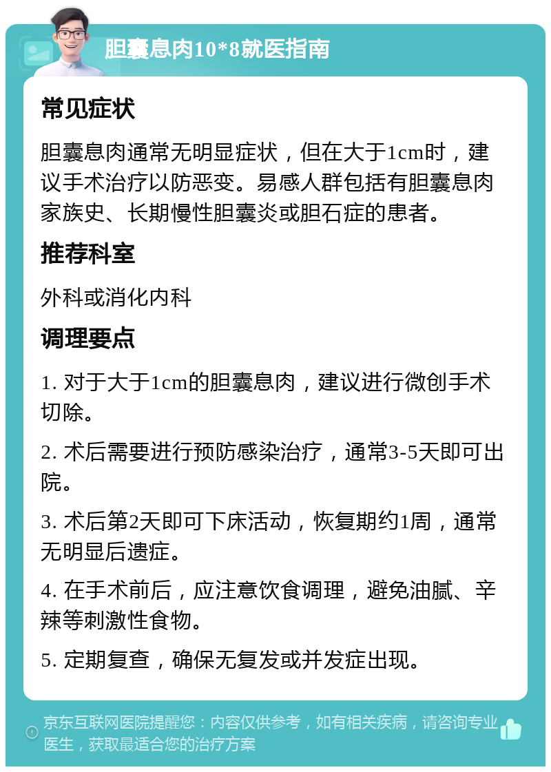 胆囊息肉10*8就医指南 常见症状 胆囊息肉通常无明显症状，但在大于1cm时，建议手术治疗以防恶变。易感人群包括有胆囊息肉家族史、长期慢性胆囊炎或胆石症的患者。 推荐科室 外科或消化内科 调理要点 1. 对于大于1cm的胆囊息肉，建议进行微创手术切除。 2. 术后需要进行预防感染治疗，通常3-5天即可出院。 3. 术后第2天即可下床活动，恢复期约1周，通常无明显后遗症。 4. 在手术前后，应注意饮食调理，避免油腻、辛辣等刺激性食物。 5. 定期复查，确保无复发或并发症出现。