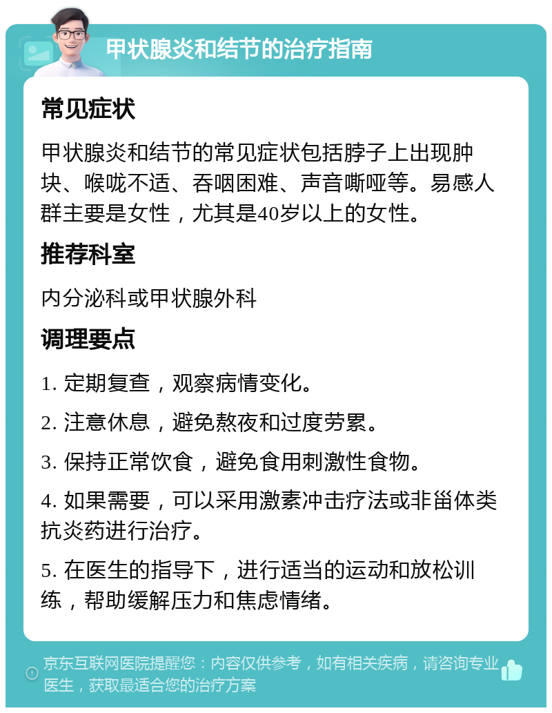 甲状腺炎和结节的治疗指南 常见症状 甲状腺炎和结节的常见症状包括脖子上出现肿块、喉咙不适、吞咽困难、声音嘶哑等。易感人群主要是女性，尤其是40岁以上的女性。 推荐科室 内分泌科或甲状腺外科 调理要点 1. 定期复查，观察病情变化。 2. 注意休息，避免熬夜和过度劳累。 3. 保持正常饮食，避免食用刺激性食物。 4. 如果需要，可以采用激素冲击疗法或非甾体类抗炎药进行治疗。 5. 在医生的指导下，进行适当的运动和放松训练，帮助缓解压力和焦虑情绪。