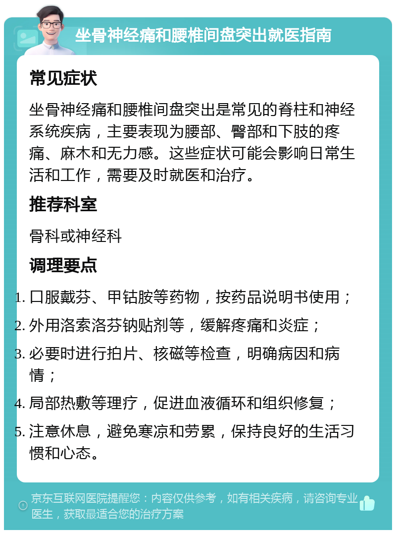 坐骨神经痛和腰椎间盘突出就医指南 常见症状 坐骨神经痛和腰椎间盘突出是常见的脊柱和神经系统疾病，主要表现为腰部、臀部和下肢的疼痛、麻木和无力感。这些症状可能会影响日常生活和工作，需要及时就医和治疗。 推荐科室 骨科或神经科 调理要点 口服戴芬、甲钴胺等药物，按药品说明书使用； 外用洛索洛芬钠贴剂等，缓解疼痛和炎症； 必要时进行拍片、核磁等检查，明确病因和病情； 局部热敷等理疗，促进血液循环和组织修复； 注意休息，避免寒凉和劳累，保持良好的生活习惯和心态。