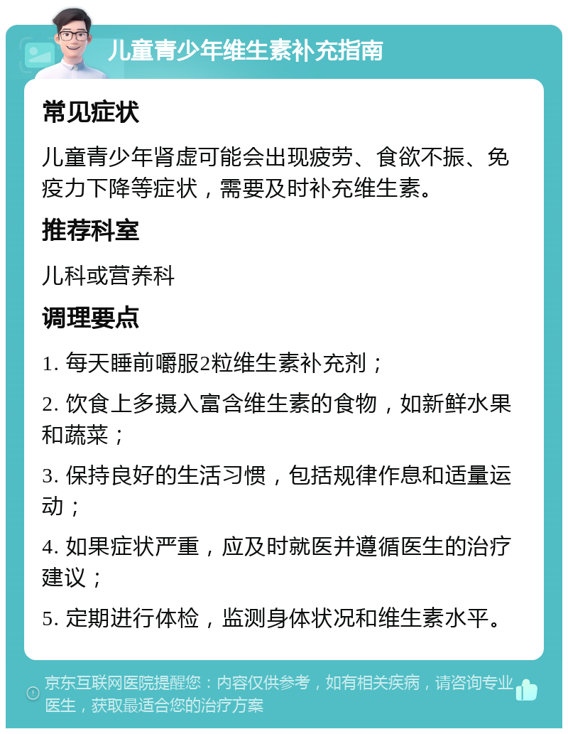 儿童青少年维生素补充指南 常见症状 儿童青少年肾虚可能会出现疲劳、食欲不振、免疫力下降等症状，需要及时补充维生素。 推荐科室 儿科或营养科 调理要点 1. 每天睡前嚼服2粒维生素补充剂； 2. 饮食上多摄入富含维生素的食物，如新鲜水果和蔬菜； 3. 保持良好的生活习惯，包括规律作息和适量运动； 4. 如果症状严重，应及时就医并遵循医生的治疗建议； 5. 定期进行体检，监测身体状况和维生素水平。