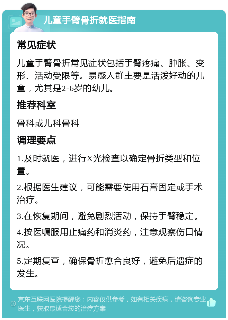 儿童手臂骨折就医指南 常见症状 儿童手臂骨折常见症状包括手臂疼痛、肿胀、变形、活动受限等。易感人群主要是活泼好动的儿童，尤其是2-6岁的幼儿。 推荐科室 骨科或儿科骨科 调理要点 1.及时就医，进行X光检查以确定骨折类型和位置。 2.根据医生建议，可能需要使用石膏固定或手术治疗。 3.在恢复期间，避免剧烈活动，保持手臂稳定。 4.按医嘱服用止痛药和消炎药，注意观察伤口情况。 5.定期复查，确保骨折愈合良好，避免后遗症的发生。