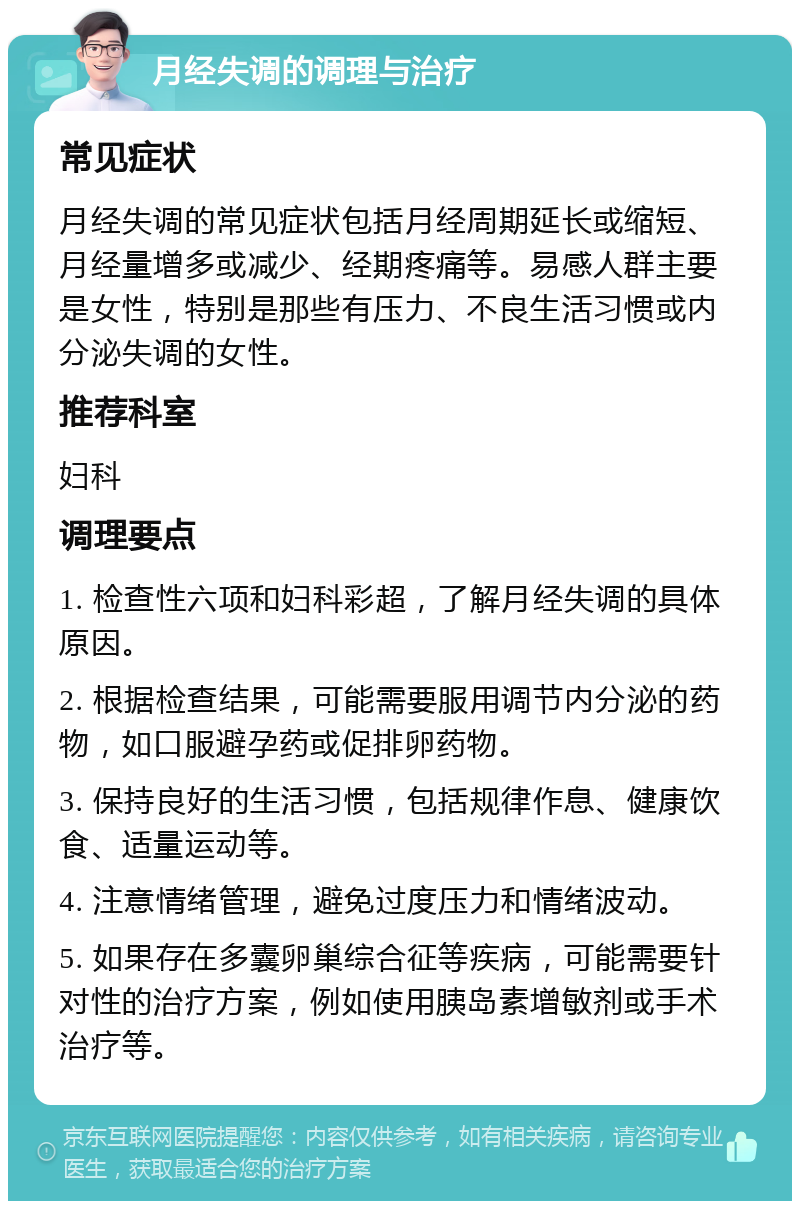 月经失调的调理与治疗 常见症状 月经失调的常见症状包括月经周期延长或缩短、月经量增多或减少、经期疼痛等。易感人群主要是女性，特别是那些有压力、不良生活习惯或内分泌失调的女性。 推荐科室 妇科 调理要点 1. 检查性六项和妇科彩超，了解月经失调的具体原因。 2. 根据检查结果，可能需要服用调节内分泌的药物，如口服避孕药或促排卵药物。 3. 保持良好的生活习惯，包括规律作息、健康饮食、适量运动等。 4. 注意情绪管理，避免过度压力和情绪波动。 5. 如果存在多囊卵巢综合征等疾病，可能需要针对性的治疗方案，例如使用胰岛素增敏剂或手术治疗等。