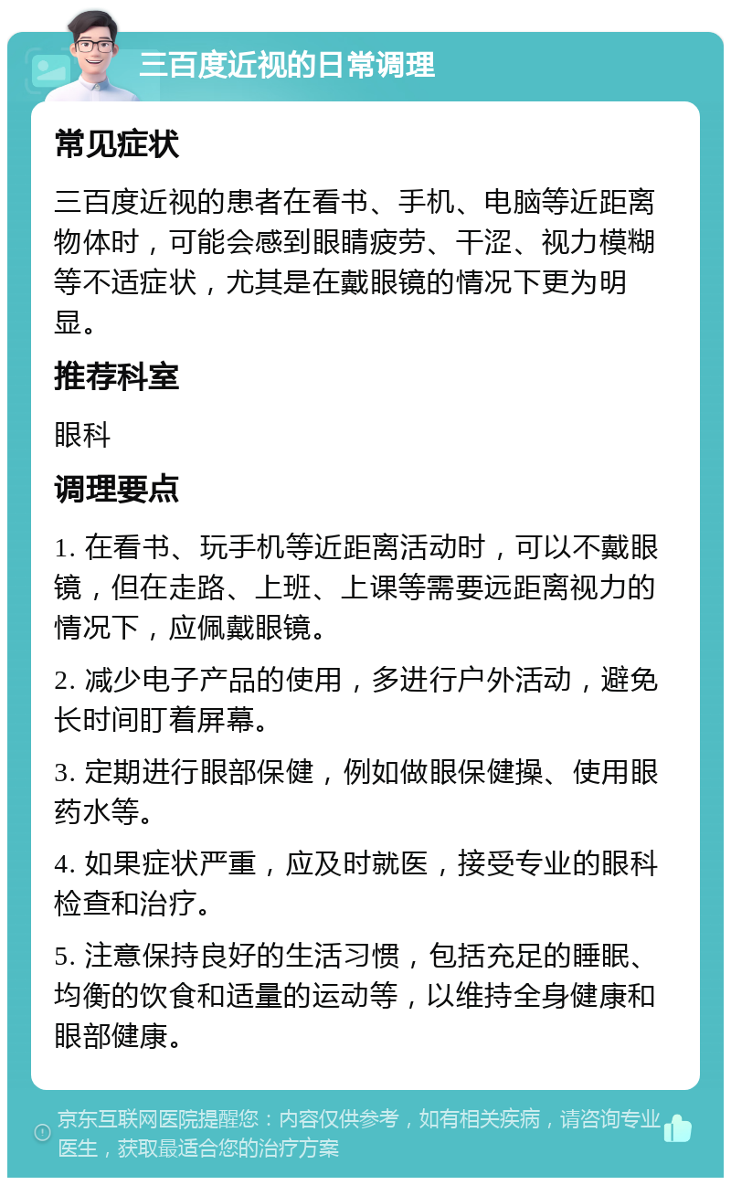 三百度近视的日常调理 常见症状 三百度近视的患者在看书、手机、电脑等近距离物体时，可能会感到眼睛疲劳、干涩、视力模糊等不适症状，尤其是在戴眼镜的情况下更为明显。 推荐科室 眼科 调理要点 1. 在看书、玩手机等近距离活动时，可以不戴眼镜，但在走路、上班、上课等需要远距离视力的情况下，应佩戴眼镜。 2. 减少电子产品的使用，多进行户外活动，避免长时间盯着屏幕。 3. 定期进行眼部保健，例如做眼保健操、使用眼药水等。 4. 如果症状严重，应及时就医，接受专业的眼科检查和治疗。 5. 注意保持良好的生活习惯，包括充足的睡眠、均衡的饮食和适量的运动等，以维持全身健康和眼部健康。