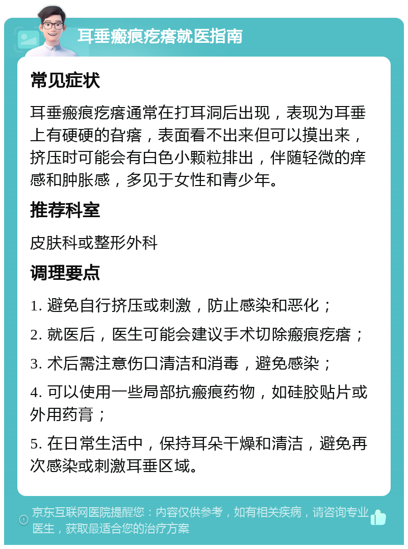 耳垂瘢痕疙瘩就医指南 常见症状 耳垂瘢痕疙瘩通常在打耳洞后出现，表现为耳垂上有硬硬的旮瘩，表面看不出来但可以摸出来，挤压时可能会有白色小颗粒排出，伴随轻微的痒感和肿胀感，多见于女性和青少年。 推荐科室 皮肤科或整形外科 调理要点 1. 避免自行挤压或刺激，防止感染和恶化； 2. 就医后，医生可能会建议手术切除瘢痕疙瘩； 3. 术后需注意伤口清洁和消毒，避免感染； 4. 可以使用一些局部抗瘢痕药物，如硅胶贴片或外用药膏； 5. 在日常生活中，保持耳朵干燥和清洁，避免再次感染或刺激耳垂区域。