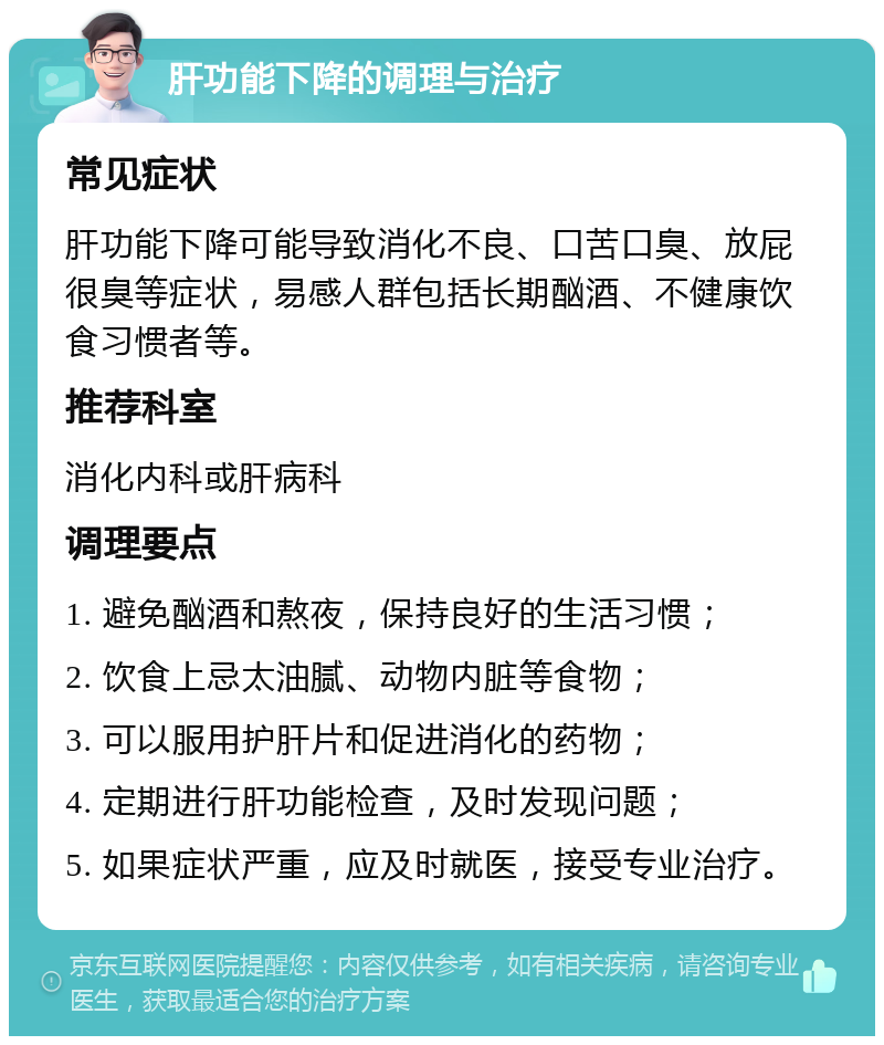 肝功能下降的调理与治疗 常见症状 肝功能下降可能导致消化不良、口苦口臭、放屁很臭等症状，易感人群包括长期酗酒、不健康饮食习惯者等。 推荐科室 消化内科或肝病科 调理要点 1. 避免酗酒和熬夜，保持良好的生活习惯； 2. 饮食上忌太油腻、动物内脏等食物； 3. 可以服用护肝片和促进消化的药物； 4. 定期进行肝功能检查，及时发现问题； 5. 如果症状严重，应及时就医，接受专业治疗。