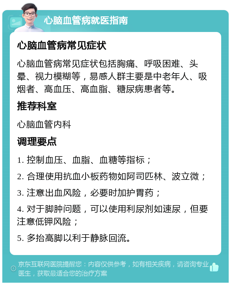 心脑血管病就医指南 心脑血管病常见症状 心脑血管病常见症状包括胸痛、呼吸困难、头晕、视力模糊等，易感人群主要是中老年人、吸烟者、高血压、高血脂、糖尿病患者等。 推荐科室 心脑血管内科 调理要点 1. 控制血压、血脂、血糖等指标； 2. 合理使用抗血小板药物如阿司匹林、波立微； 3. 注意出血风险，必要时加护胃药； 4. 对于脚肿问题，可以使用利尿剂如速尿，但要注意低钾风险； 5. 多抬高脚以利于静脉回流。