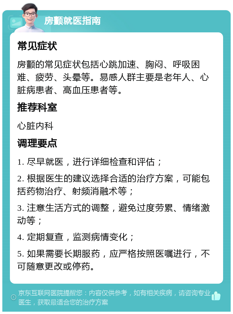 房颤就医指南 常见症状 房颤的常见症状包括心跳加速、胸闷、呼吸困难、疲劳、头晕等。易感人群主要是老年人、心脏病患者、高血压患者等。 推荐科室 心脏内科 调理要点 1. 尽早就医，进行详细检查和评估； 2. 根据医生的建议选择合适的治疗方案，可能包括药物治疗、射频消融术等； 3. 注意生活方式的调整，避免过度劳累、情绪激动等； 4. 定期复查，监测病情变化； 5. 如果需要长期服药，应严格按照医嘱进行，不可随意更改或停药。