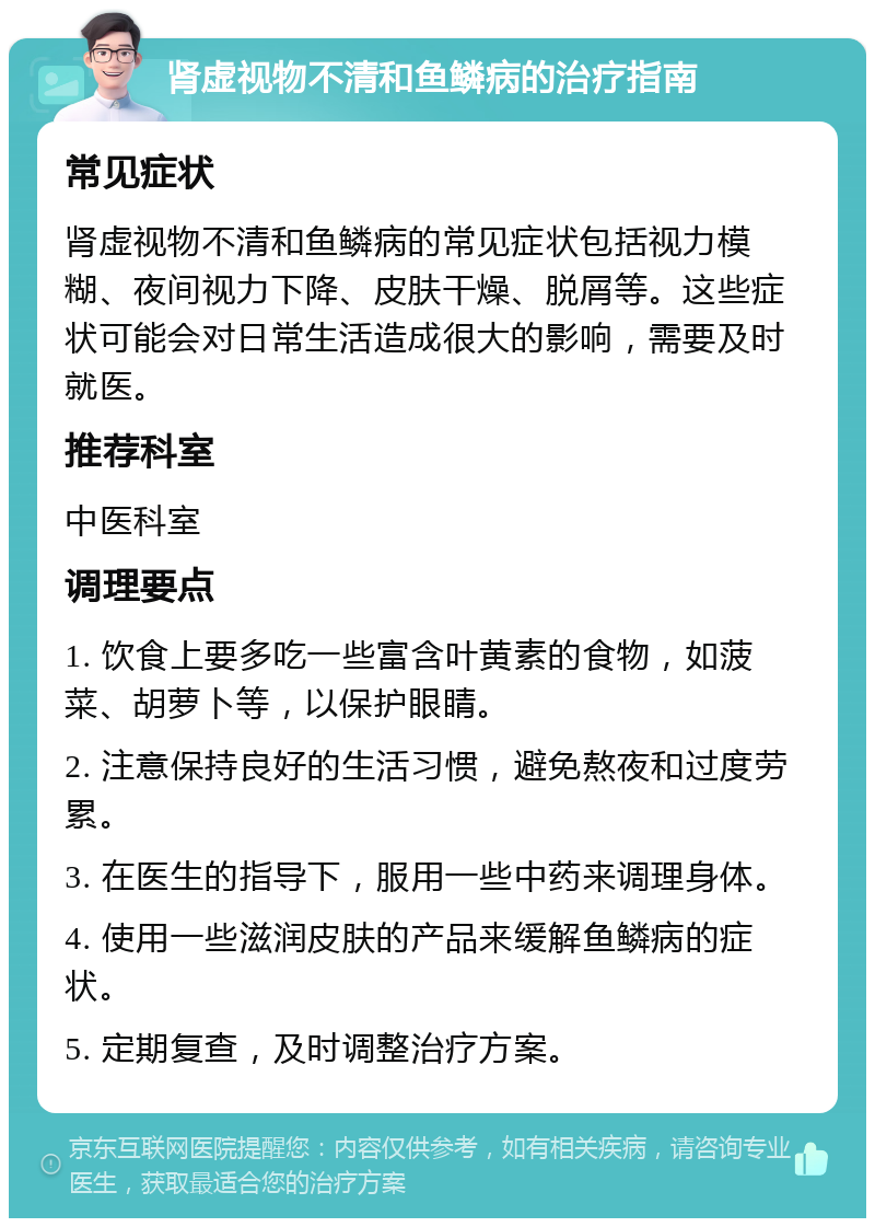 肾虚视物不清和鱼鳞病的治疗指南 常见症状 肾虚视物不清和鱼鳞病的常见症状包括视力模糊、夜间视力下降、皮肤干燥、脱屑等。这些症状可能会对日常生活造成很大的影响，需要及时就医。 推荐科室 中医科室 调理要点 1. 饮食上要多吃一些富含叶黄素的食物，如菠菜、胡萝卜等，以保护眼睛。 2. 注意保持良好的生活习惯，避免熬夜和过度劳累。 3. 在医生的指导下，服用一些中药来调理身体。 4. 使用一些滋润皮肤的产品来缓解鱼鳞病的症状。 5. 定期复查，及时调整治疗方案。