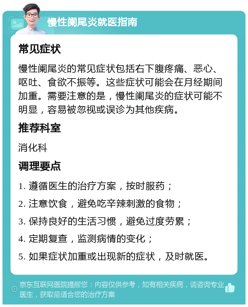 慢性阑尾炎就医指南 常见症状 慢性阑尾炎的常见症状包括右下腹疼痛、恶心、呕吐、食欲不振等。这些症状可能会在月经期间加重。需要注意的是，慢性阑尾炎的症状可能不明显，容易被忽视或误诊为其他疾病。 推荐科室 消化科 调理要点 1. 遵循医生的治疗方案，按时服药； 2. 注意饮食，避免吃辛辣刺激的食物； 3. 保持良好的生活习惯，避免过度劳累； 4. 定期复查，监测病情的变化； 5. 如果症状加重或出现新的症状，及时就医。