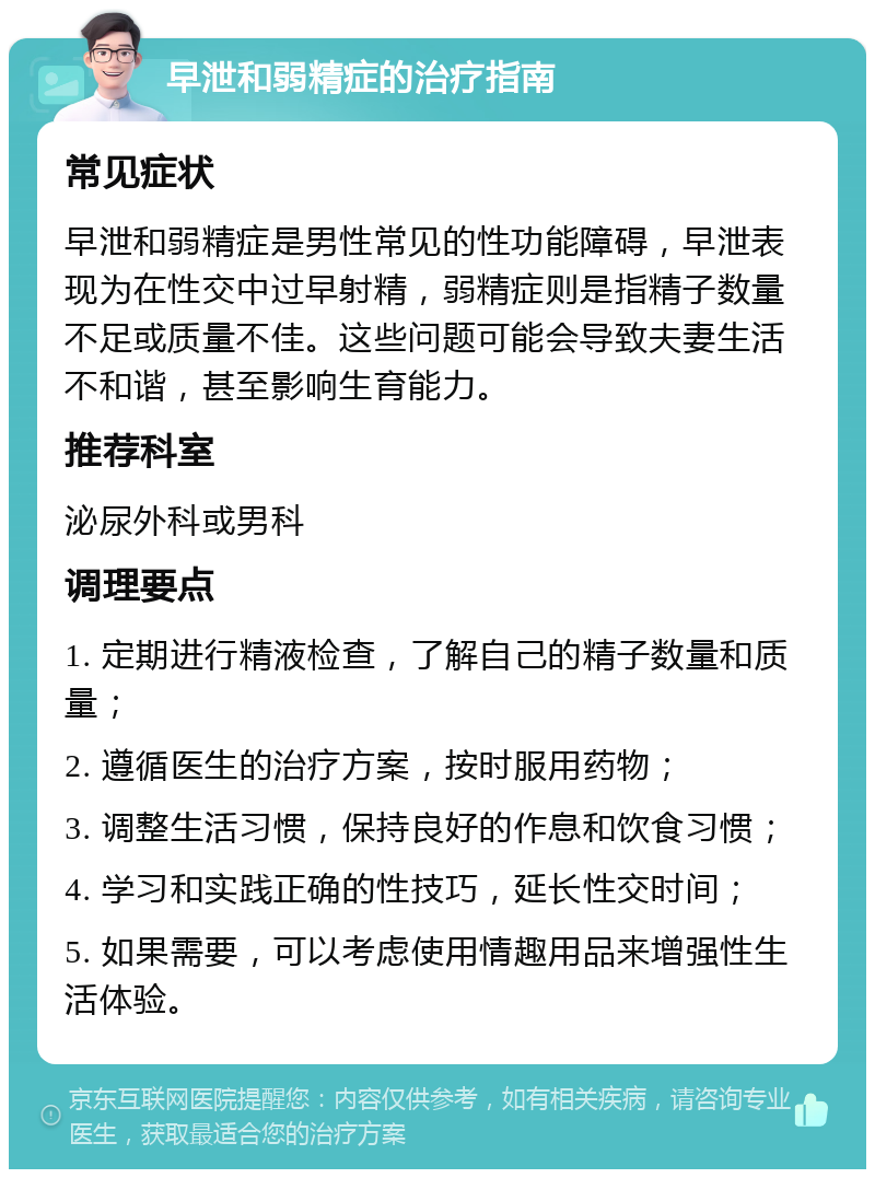 早泄和弱精症的治疗指南 常见症状 早泄和弱精症是男性常见的性功能障碍，早泄表现为在性交中过早射精，弱精症则是指精子数量不足或质量不佳。这些问题可能会导致夫妻生活不和谐，甚至影响生育能力。 推荐科室 泌尿外科或男科 调理要点 1. 定期进行精液检查，了解自己的精子数量和质量； 2. 遵循医生的治疗方案，按时服用药物； 3. 调整生活习惯，保持良好的作息和饮食习惯； 4. 学习和实践正确的性技巧，延长性交时间； 5. 如果需要，可以考虑使用情趣用品来增强性生活体验。