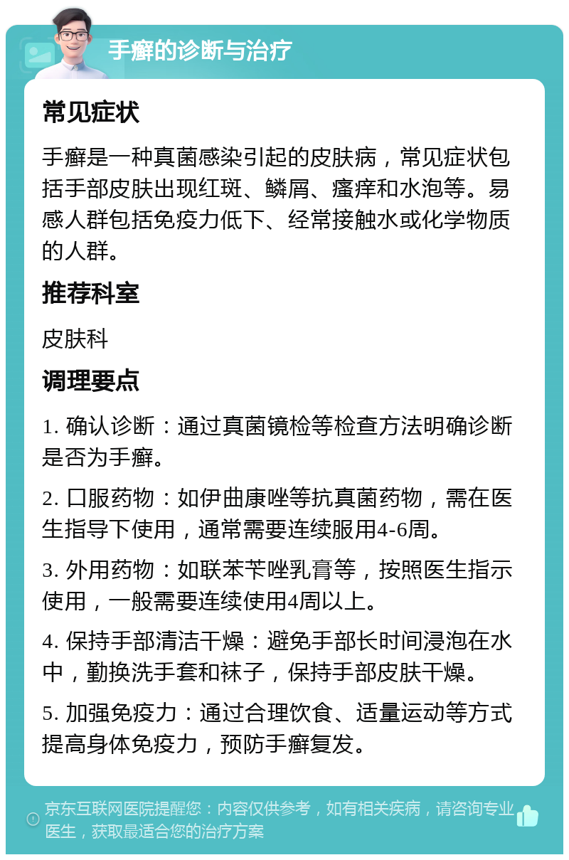 手癣的诊断与治疗 常见症状 手癣是一种真菌感染引起的皮肤病，常见症状包括手部皮肤出现红斑、鳞屑、瘙痒和水泡等。易感人群包括免疫力低下、经常接触水或化学物质的人群。 推荐科室 皮肤科 调理要点 1. 确认诊断：通过真菌镜检等检查方法明确诊断是否为手癣。 2. 口服药物：如伊曲康唑等抗真菌药物，需在医生指导下使用，通常需要连续服用4-6周。 3. 外用药物：如联苯苄唑乳膏等，按照医生指示使用，一般需要连续使用4周以上。 4. 保持手部清洁干燥：避免手部长时间浸泡在水中，勤换洗手套和袜子，保持手部皮肤干燥。 5. 加强免疫力：通过合理饮食、适量运动等方式提高身体免疫力，预防手癣复发。