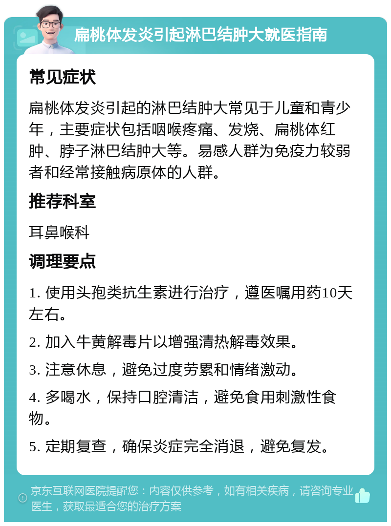 扁桃体发炎引起淋巴结肿大就医指南 常见症状 扁桃体发炎引起的淋巴结肿大常见于儿童和青少年，主要症状包括咽喉疼痛、发烧、扁桃体红肿、脖子淋巴结肿大等。易感人群为免疫力较弱者和经常接触病原体的人群。 推荐科室 耳鼻喉科 调理要点 1. 使用头孢类抗生素进行治疗，遵医嘱用药10天左右。 2. 加入牛黄解毒片以增强清热解毒效果。 3. 注意休息，避免过度劳累和情绪激动。 4. 多喝水，保持口腔清洁，避免食用刺激性食物。 5. 定期复查，确保炎症完全消退，避免复发。