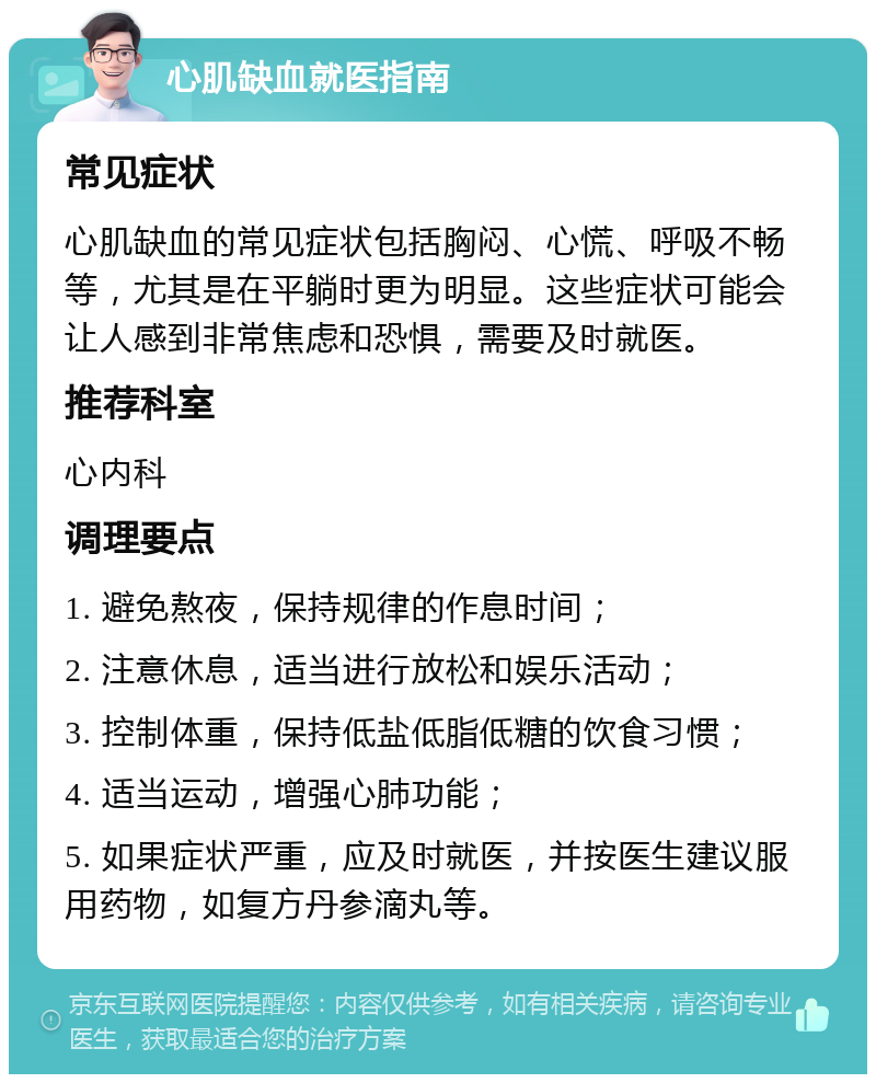 心肌缺血就医指南 常见症状 心肌缺血的常见症状包括胸闷、心慌、呼吸不畅等，尤其是在平躺时更为明显。这些症状可能会让人感到非常焦虑和恐惧，需要及时就医。 推荐科室 心内科 调理要点 1. 避免熬夜，保持规律的作息时间； 2. 注意休息，适当进行放松和娱乐活动； 3. 控制体重，保持低盐低脂低糖的饮食习惯； 4. 适当运动，增强心肺功能； 5. 如果症状严重，应及时就医，并按医生建议服用药物，如复方丹参滴丸等。