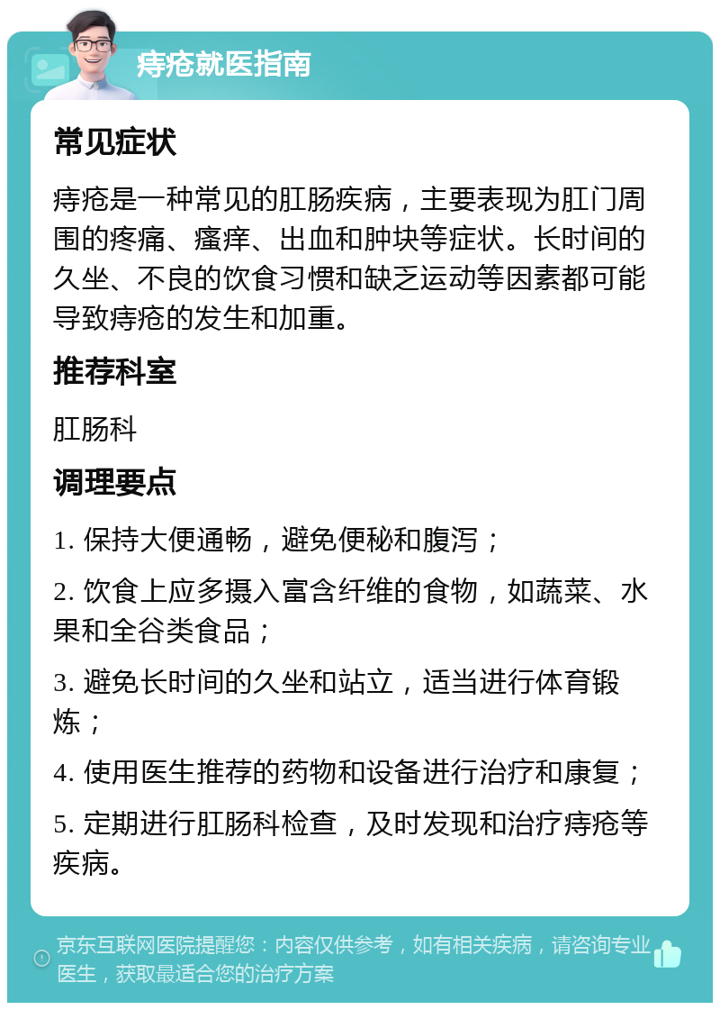 痔疮就医指南 常见症状 痔疮是一种常见的肛肠疾病，主要表现为肛门周围的疼痛、瘙痒、出血和肿块等症状。长时间的久坐、不良的饮食习惯和缺乏运动等因素都可能导致痔疮的发生和加重。 推荐科室 肛肠科 调理要点 1. 保持大便通畅，避免便秘和腹泻； 2. 饮食上应多摄入富含纤维的食物，如蔬菜、水果和全谷类食品； 3. 避免长时间的久坐和站立，适当进行体育锻炼； 4. 使用医生推荐的药物和设备进行治疗和康复； 5. 定期进行肛肠科检查，及时发现和治疗痔疮等疾病。