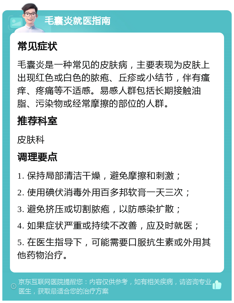 毛囊炎就医指南 常见症状 毛囊炎是一种常见的皮肤病，主要表现为皮肤上出现红色或白色的脓疱、丘疹或小结节，伴有瘙痒、疼痛等不适感。易感人群包括长期接触油脂、污染物或经常摩擦的部位的人群。 推荐科室 皮肤科 调理要点 1. 保持局部清洁干燥，避免摩擦和刺激； 2. 使用碘伏消毒外用百多邦软膏一天三次； 3. 避免挤压或切割脓疱，以防感染扩散； 4. 如果症状严重或持续不改善，应及时就医； 5. 在医生指导下，可能需要口服抗生素或外用其他药物治疗。