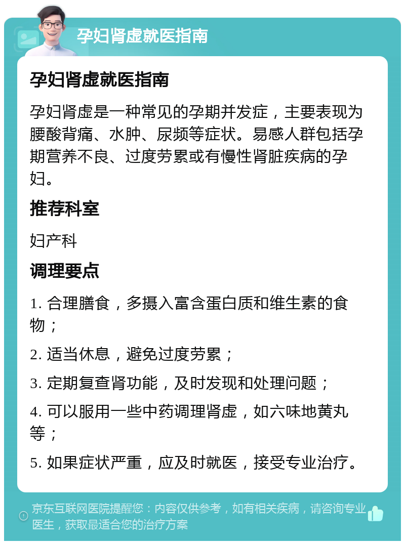 孕妇肾虚就医指南 孕妇肾虚就医指南 孕妇肾虚是一种常见的孕期并发症，主要表现为腰酸背痛、水肿、尿频等症状。易感人群包括孕期营养不良、过度劳累或有慢性肾脏疾病的孕妇。 推荐科室 妇产科 调理要点 1. 合理膳食，多摄入富含蛋白质和维生素的食物； 2. 适当休息，避免过度劳累； 3. 定期复查肾功能，及时发现和处理问题； 4. 可以服用一些中药调理肾虚，如六味地黄丸等； 5. 如果症状严重，应及时就医，接受专业治疗。