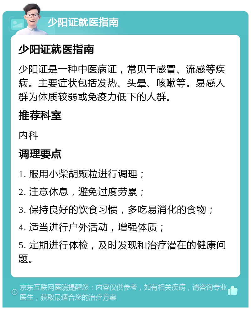 少阳证就医指南 少阳证就医指南 少阳证是一种中医病证，常见于感冒、流感等疾病。主要症状包括发热、头晕、咳嗽等。易感人群为体质较弱或免疫力低下的人群。 推荐科室 内科 调理要点 1. 服用小柴胡颗粒进行调理； 2. 注意休息，避免过度劳累； 3. 保持良好的饮食习惯，多吃易消化的食物； 4. 适当进行户外活动，增强体质； 5. 定期进行体检，及时发现和治疗潜在的健康问题。