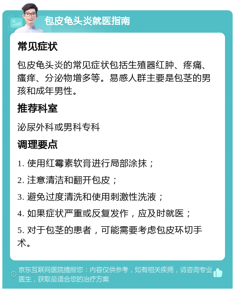 包皮龟头炎就医指南 常见症状 包皮龟头炎的常见症状包括生殖器红肿、疼痛、瘙痒、分泌物增多等。易感人群主要是包茎的男孩和成年男性。 推荐科室 泌尿外科或男科专科 调理要点 1. 使用红霉素软膏进行局部涂抹； 2. 注意清洁和翻开包皮； 3. 避免过度清洗和使用刺激性洗液； 4. 如果症状严重或反复发作，应及时就医； 5. 对于包茎的患者，可能需要考虑包皮环切手术。