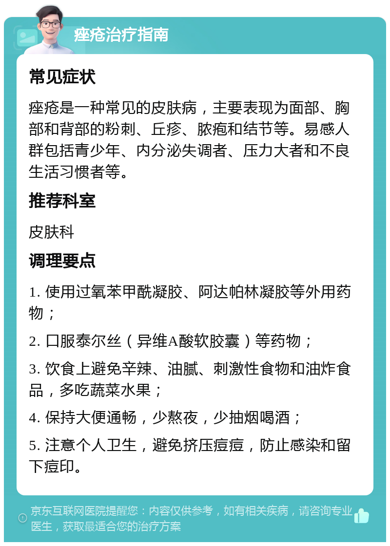 痤疮治疗指南 常见症状 痤疮是一种常见的皮肤病，主要表现为面部、胸部和背部的粉刺、丘疹、脓疱和结节等。易感人群包括青少年、内分泌失调者、压力大者和不良生活习惯者等。 推荐科室 皮肤科 调理要点 1. 使用过氧苯甲酰凝胶、阿达帕林凝胶等外用药物； 2. 口服泰尔丝（异维A酸软胶囊）等药物； 3. 饮食上避免辛辣、油腻、刺激性食物和油炸食品，多吃蔬菜水果； 4. 保持大便通畅，少熬夜，少抽烟喝酒； 5. 注意个人卫生，避免挤压痘痘，防止感染和留下痘印。