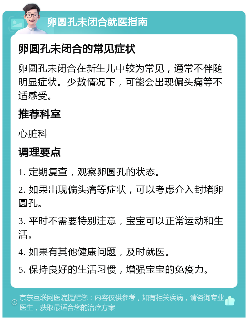 卵圆孔未闭合就医指南 卵圆孔未闭合的常见症状 卵圆孔未闭合在新生儿中较为常见，通常不伴随明显症状。少数情况下，可能会出现偏头痛等不适感受。 推荐科室 心脏科 调理要点 1. 定期复查，观察卵圆孔的状态。 2. 如果出现偏头痛等症状，可以考虑介入封堵卵圆孔。 3. 平时不需要特别注意，宝宝可以正常运动和生活。 4. 如果有其他健康问题，及时就医。 5. 保持良好的生活习惯，增强宝宝的免疫力。