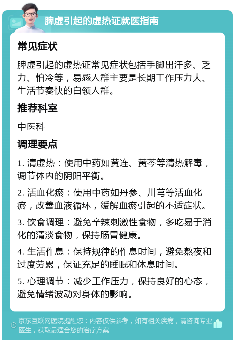 脾虚引起的虚热证就医指南 常见症状 脾虚引起的虚热证常见症状包括手脚出汗多、乏力、怕冷等，易感人群主要是长期工作压力大、生活节奏快的白领人群。 推荐科室 中医科 调理要点 1. 清虚热：使用中药如黄连、黄芩等清热解毒，调节体内的阴阳平衡。 2. 活血化瘀：使用中药如丹参、川芎等活血化瘀，改善血液循环，缓解血瘀引起的不适症状。 3. 饮食调理：避免辛辣刺激性食物，多吃易于消化的清淡食物，保持肠胃健康。 4. 生活作息：保持规律的作息时间，避免熬夜和过度劳累，保证充足的睡眠和休息时间。 5. 心理调节：减少工作压力，保持良好的心态，避免情绪波动对身体的影响。