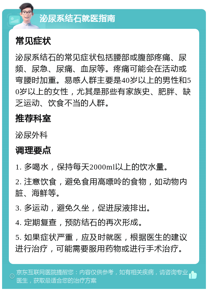 泌尿系结石就医指南 常见症状 泌尿系结石的常见症状包括腰部或腹部疼痛、尿频、尿急、尿痛、血尿等。疼痛可能会在活动或弯腰时加重。易感人群主要是40岁以上的男性和50岁以上的女性，尤其是那些有家族史、肥胖、缺乏运动、饮食不当的人群。 推荐科室 泌尿外科 调理要点 1. 多喝水，保持每天2000ml以上的饮水量。 2. 注意饮食，避免食用高嘌呤的食物，如动物内脏、海鲜等。 3. 多运动，避免久坐，促进尿液排出。 4. 定期复查，预防结石的再次形成。 5. 如果症状严重，应及时就医，根据医生的建议进行治疗，可能需要服用药物或进行手术治疗。