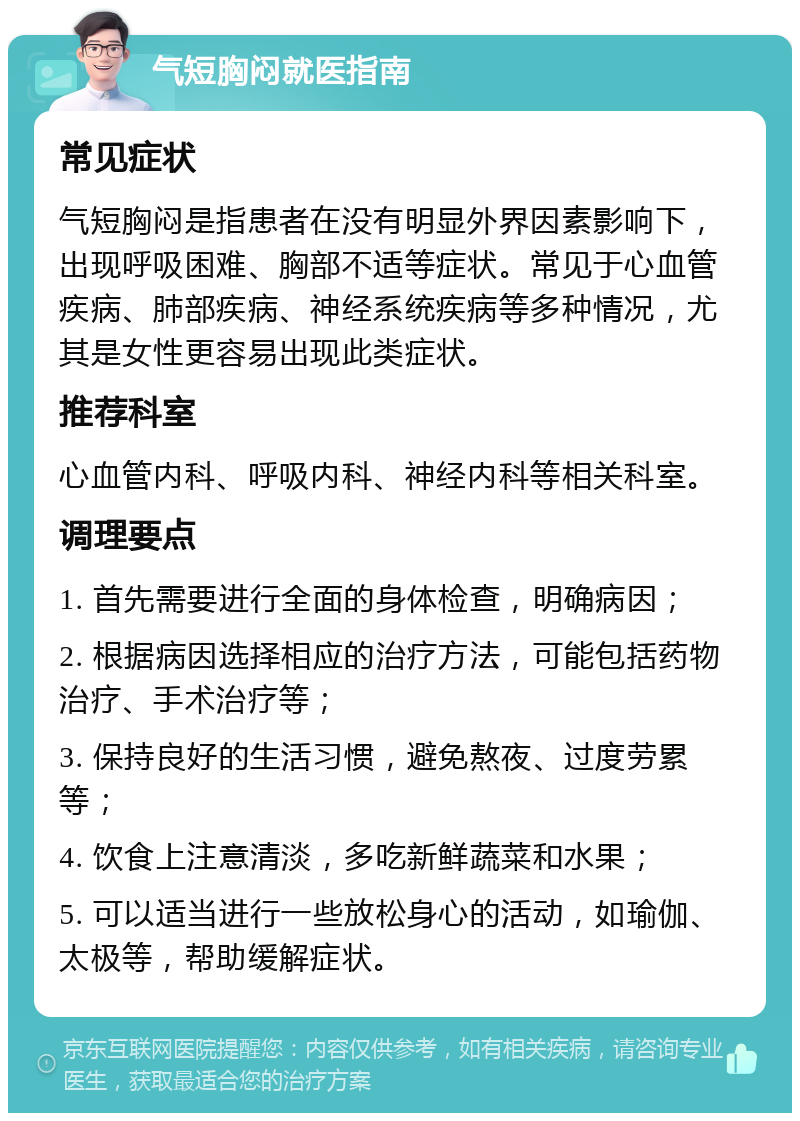 气短胸闷就医指南 常见症状 气短胸闷是指患者在没有明显外界因素影响下，出现呼吸困难、胸部不适等症状。常见于心血管疾病、肺部疾病、神经系统疾病等多种情况，尤其是女性更容易出现此类症状。 推荐科室 心血管内科、呼吸内科、神经内科等相关科室。 调理要点 1. 首先需要进行全面的身体检查，明确病因； 2. 根据病因选择相应的治疗方法，可能包括药物治疗、手术治疗等； 3. 保持良好的生活习惯，避免熬夜、过度劳累等； 4. 饮食上注意清淡，多吃新鲜蔬菜和水果； 5. 可以适当进行一些放松身心的活动，如瑜伽、太极等，帮助缓解症状。