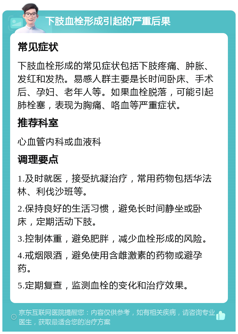 下肢血栓形成引起的严重后果 常见症状 下肢血栓形成的常见症状包括下肢疼痛、肿胀、发红和发热。易感人群主要是长时间卧床、手术后、孕妇、老年人等。如果血栓脱落，可能引起肺栓塞，表现为胸痛、咯血等严重症状。 推荐科室 心血管内科或血液科 调理要点 1.及时就医，接受抗凝治疗，常用药物包括华法林、利伐沙班等。 2.保持良好的生活习惯，避免长时间静坐或卧床，定期活动下肢。 3.控制体重，避免肥胖，减少血栓形成的风险。 4.戒烟限酒，避免使用含雌激素的药物或避孕药。 5.定期复查，监测血栓的变化和治疗效果。