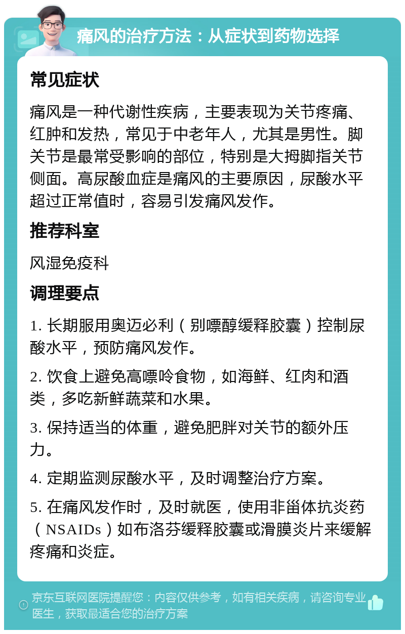 痛风的治疗方法：从症状到药物选择 常见症状 痛风是一种代谢性疾病，主要表现为关节疼痛、红肿和发热，常见于中老年人，尤其是男性。脚关节是最常受影响的部位，特别是大拇脚指关节侧面。高尿酸血症是痛风的主要原因，尿酸水平超过正常值时，容易引发痛风发作。 推荐科室 风湿免疫科 调理要点 1. 长期服用奥迈必利（别嘌醇缓释胶囊）控制尿酸水平，预防痛风发作。 2. 饮食上避免高嘌呤食物，如海鲜、红肉和酒类，多吃新鲜蔬菜和水果。 3. 保持适当的体重，避免肥胖对关节的额外压力。 4. 定期监测尿酸水平，及时调整治疗方案。 5. 在痛风发作时，及时就医，使用非甾体抗炎药（NSAIDs）如布洛芬缓释胶囊或滑膜炎片来缓解疼痛和炎症。