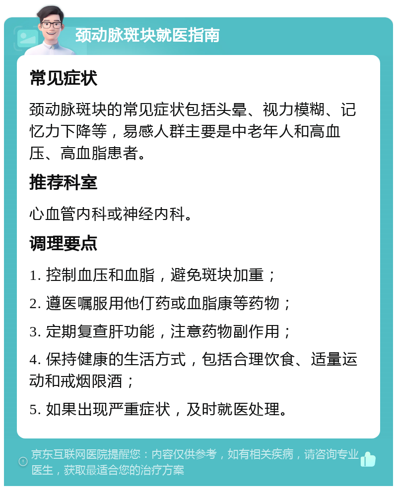 颈动脉斑块就医指南 常见症状 颈动脉斑块的常见症状包括头晕、视力模糊、记忆力下降等，易感人群主要是中老年人和高血压、高血脂患者。 推荐科室 心血管内科或神经内科。 调理要点 1. 控制血压和血脂，避免斑块加重； 2. 遵医嘱服用他仃药或血脂康等药物； 3. 定期复查肝功能，注意药物副作用； 4. 保持健康的生活方式，包括合理饮食、适量运动和戒烟限酒； 5. 如果出现严重症状，及时就医处理。