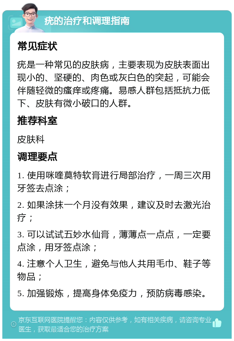 疣的治疗和调理指南 常见症状 疣是一种常见的皮肤病，主要表现为皮肤表面出现小的、坚硬的、肉色或灰白色的突起，可能会伴随轻微的瘙痒或疼痛。易感人群包括抵抗力低下、皮肤有微小破口的人群。 推荐科室 皮肤科 调理要点 1. 使用咪喹莫特软膏进行局部治疗，一周三次用牙签去点涂； 2. 如果涂抹一个月没有效果，建议及时去激光治疗； 3. 可以试试五妙水仙膏，薄薄点一点点，一定要点涂，用牙签点涂； 4. 注意个人卫生，避免与他人共用毛巾、鞋子等物品； 5. 加强锻炼，提高身体免疫力，预防病毒感染。