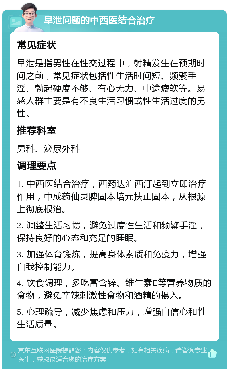 早泄问题的中西医结合治疗 常见症状 早泄是指男性在性交过程中，射精发生在预期时间之前，常见症状包括性生活时间短、频繁手淫、勃起硬度不够、有心无力、中途疲软等。易感人群主要是有不良生活习惯或性生活过度的男性。 推荐科室 男科、泌尿外科 调理要点 1. 中西医结合治疗，西药达泊西汀起到立即治疗作用，中成药仙灵脾固本培元扶正固本，从根源上彻底根治。 2. 调整生活习惯，避免过度性生活和频繁手淫，保持良好的心态和充足的睡眠。 3. 加强体育锻炼，提高身体素质和免疫力，增强自我控制能力。 4. 饮食调理，多吃富含锌、维生素E等营养物质的食物，避免辛辣刺激性食物和酒精的摄入。 5. 心理疏导，减少焦虑和压力，增强自信心和性生活质量。