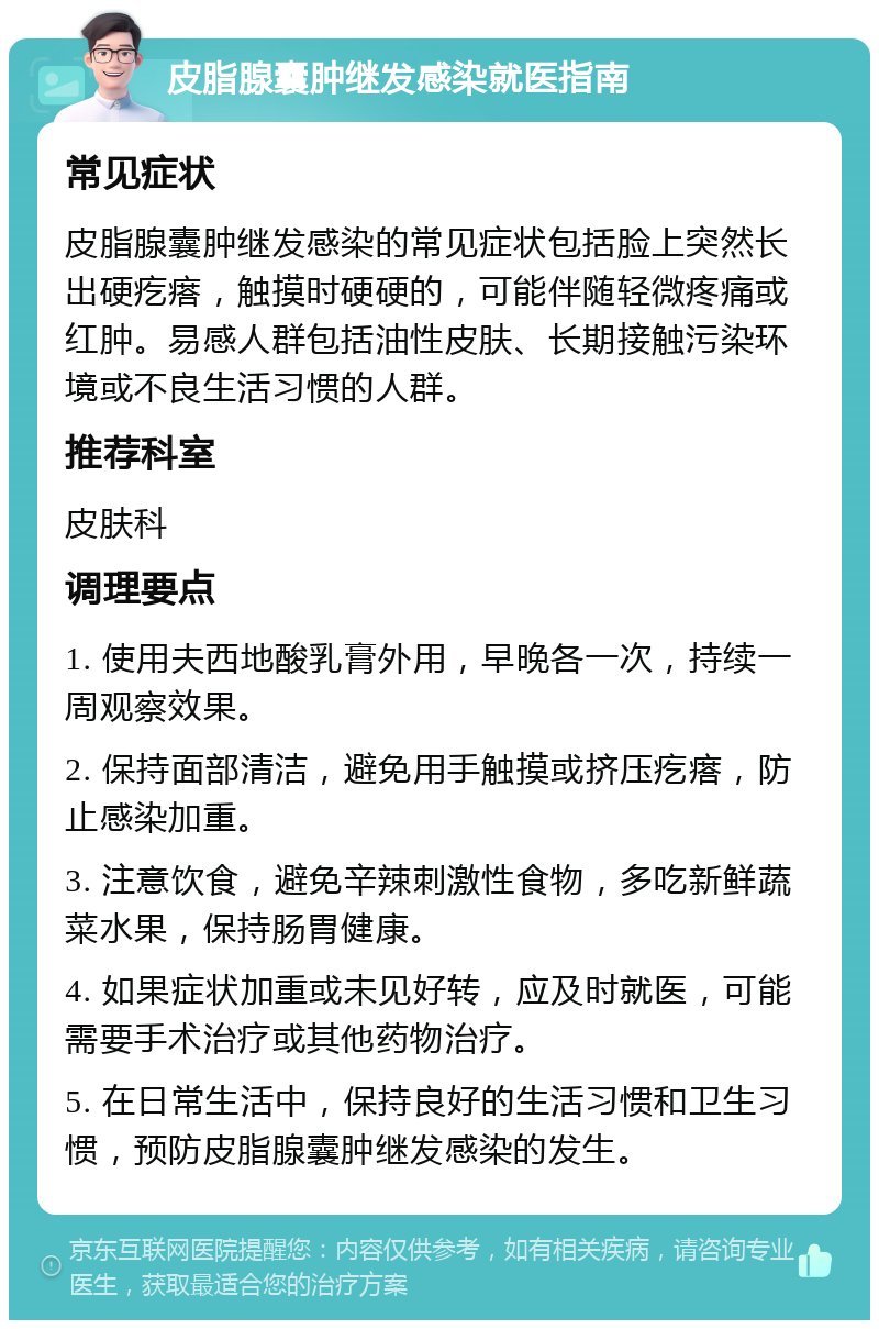 皮脂腺囊肿继发感染就医指南 常见症状 皮脂腺囊肿继发感染的常见症状包括脸上突然长出硬疙瘩，触摸时硬硬的，可能伴随轻微疼痛或红肿。易感人群包括油性皮肤、长期接触污染环境或不良生活习惯的人群。 推荐科室 皮肤科 调理要点 1. 使用夫西地酸乳膏外用，早晚各一次，持续一周观察效果。 2. 保持面部清洁，避免用手触摸或挤压疙瘩，防止感染加重。 3. 注意饮食，避免辛辣刺激性食物，多吃新鲜蔬菜水果，保持肠胃健康。 4. 如果症状加重或未见好转，应及时就医，可能需要手术治疗或其他药物治疗。 5. 在日常生活中，保持良好的生活习惯和卫生习惯，预防皮脂腺囊肿继发感染的发生。