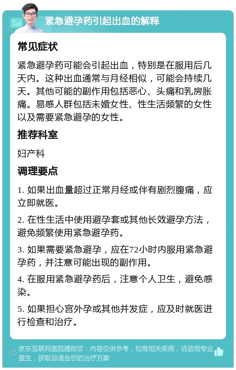 紧急避孕药引起出血的解释 常见症状 紧急避孕药可能会引起出血，特别是在服用后几天内。这种出血通常与月经相似，可能会持续几天。其他可能的副作用包括恶心、头痛和乳房胀痛。易感人群包括未婚女性、性生活频繁的女性以及需要紧急避孕的女性。 推荐科室 妇产科 调理要点 1. 如果出血量超过正常月经或伴有剧烈腹痛，应立即就医。 2. 在性生活中使用避孕套或其他长效避孕方法，避免频繁使用紧急避孕药。 3. 如果需要紧急避孕，应在72小时内服用紧急避孕药，并注意可能出现的副作用。 4. 在服用紧急避孕药后，注意个人卫生，避免感染。 5. 如果担心宫外孕或其他并发症，应及时就医进行检查和治疗。