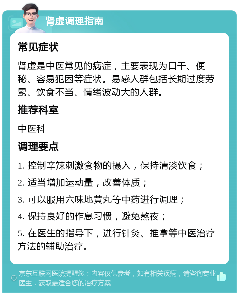 肾虚调理指南 常见症状 肾虚是中医常见的病症，主要表现为口干、便秘、容易犯困等症状。易感人群包括长期过度劳累、饮食不当、情绪波动大的人群。 推荐科室 中医科 调理要点 1. 控制辛辣刺激食物的摄入，保持清淡饮食； 2. 适当增加运动量，改善体质； 3. 可以服用六味地黄丸等中药进行调理； 4. 保持良好的作息习惯，避免熬夜； 5. 在医生的指导下，进行针灸、推拿等中医治疗方法的辅助治疗。