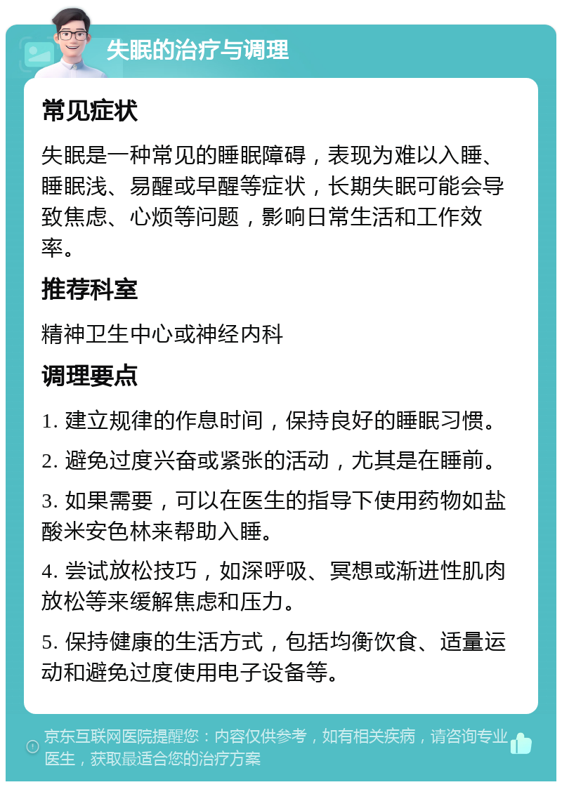 失眠的治疗与调理 常见症状 失眠是一种常见的睡眠障碍，表现为难以入睡、睡眠浅、易醒或早醒等症状，长期失眠可能会导致焦虑、心烦等问题，影响日常生活和工作效率。 推荐科室 精神卫生中心或神经内科 调理要点 1. 建立规律的作息时间，保持良好的睡眠习惯。 2. 避免过度兴奋或紧张的活动，尤其是在睡前。 3. 如果需要，可以在医生的指导下使用药物如盐酸米安色林来帮助入睡。 4. 尝试放松技巧，如深呼吸、冥想或渐进性肌肉放松等来缓解焦虑和压力。 5. 保持健康的生活方式，包括均衡饮食、适量运动和避免过度使用电子设备等。