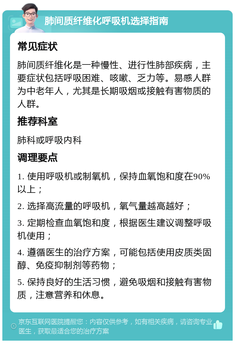 肺间质纤维化呼吸机选择指南 常见症状 肺间质纤维化是一种慢性、进行性肺部疾病，主要症状包括呼吸困难、咳嗽、乏力等。易感人群为中老年人，尤其是长期吸烟或接触有害物质的人群。 推荐科室 肺科或呼吸内科 调理要点 1. 使用呼吸机或制氧机，保持血氧饱和度在90%以上； 2. 选择高流量的呼吸机，氧气量越高越好； 3. 定期检查血氧饱和度，根据医生建议调整呼吸机使用； 4. 遵循医生的治疗方案，可能包括使用皮质类固醇、免疫抑制剂等药物； 5. 保持良好的生活习惯，避免吸烟和接触有害物质，注意营养和休息。