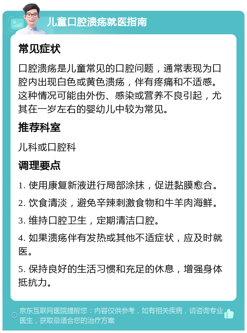 儿童口腔溃疡就医指南 常见症状 口腔溃疡是儿童常见的口腔问题，通常表现为口腔内出现白色或黄色溃疡，伴有疼痛和不适感。这种情况可能由外伤、感染或营养不良引起，尤其在一岁左右的婴幼儿中较为常见。 推荐科室 儿科或口腔科 调理要点 1. 使用康复新液进行局部涂抹，促进黏膜愈合。 2. 饮食清淡，避免辛辣刺激食物和牛羊肉海鲜。 3. 维持口腔卫生，定期清洁口腔。 4. 如果溃疡伴有发热或其他不适症状，应及时就医。 5. 保持良好的生活习惯和充足的休息，增强身体抵抗力。