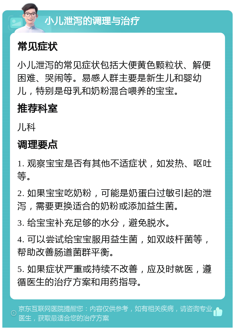 小儿泄泻的调理与治疗 常见症状 小儿泄泻的常见症状包括大便黄色颗粒状、解便困难、哭闹等。易感人群主要是新生儿和婴幼儿，特别是母乳和奶粉混合喂养的宝宝。 推荐科室 儿科 调理要点 1. 观察宝宝是否有其他不适症状，如发热、呕吐等。 2. 如果宝宝吃奶粉，可能是奶蛋白过敏引起的泄泻，需要更换适合的奶粉或添加益生菌。 3. 给宝宝补充足够的水分，避免脱水。 4. 可以尝试给宝宝服用益生菌，如双歧杆菌等，帮助改善肠道菌群平衡。 5. 如果症状严重或持续不改善，应及时就医，遵循医生的治疗方案和用药指导。