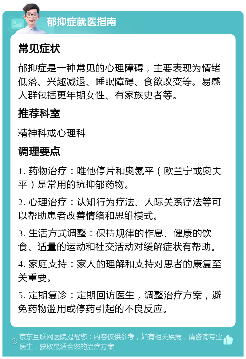 郁抑症就医指南 常见症状 郁抑症是一种常见的心理障碍，主要表现为情绪低落、兴趣减退、睡眠障碍、食欲改变等。易感人群包括更年期女性、有家族史者等。 推荐科室 精神科或心理科 调理要点 1. 药物治疗：唯他停片和奥氮平（欧兰宁或奥夫平）是常用的抗抑郁药物。 2. 心理治疗：认知行为疗法、人际关系疗法等可以帮助患者改善情绪和思维模式。 3. 生活方式调整：保持规律的作息、健康的饮食、适量的运动和社交活动对缓解症状有帮助。 4. 家庭支持：家人的理解和支持对患者的康复至关重要。 5. 定期复诊：定期回访医生，调整治疗方案，避免药物滥用或停药引起的不良反应。