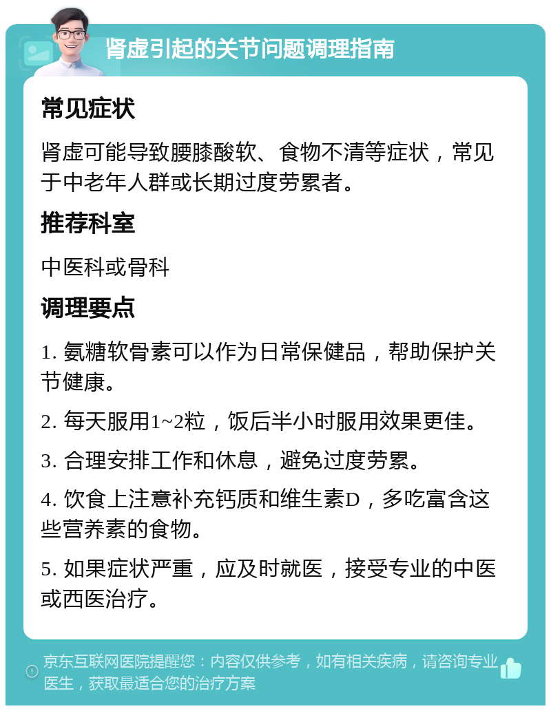 肾虚引起的关节问题调理指南 常见症状 肾虚可能导致腰膝酸软、食物不清等症状，常见于中老年人群或长期过度劳累者。 推荐科室 中医科或骨科 调理要点 1. 氨糖软骨素可以作为日常保健品，帮助保护关节健康。 2. 每天服用1~2粒，饭后半小时服用效果更佳。 3. 合理安排工作和休息，避免过度劳累。 4. 饮食上注意补充钙质和维生素D，多吃富含这些营养素的食物。 5. 如果症状严重，应及时就医，接受专业的中医或西医治疗。