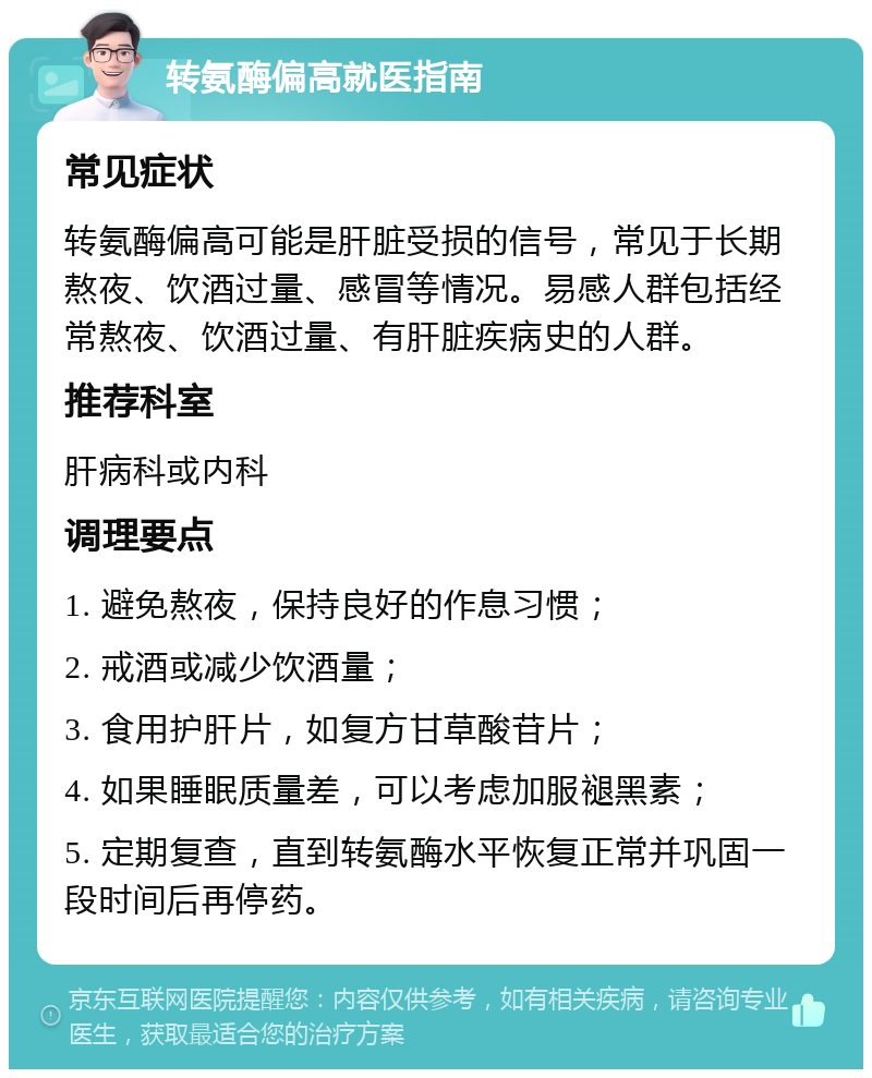 转氨酶偏高就医指南 常见症状 转氨酶偏高可能是肝脏受损的信号，常见于长期熬夜、饮酒过量、感冒等情况。易感人群包括经常熬夜、饮酒过量、有肝脏疾病史的人群。 推荐科室 肝病科或内科 调理要点 1. 避免熬夜，保持良好的作息习惯； 2. 戒酒或减少饮酒量； 3. 食用护肝片，如复方甘草酸苷片； 4. 如果睡眠质量差，可以考虑加服褪黑素； 5. 定期复查，直到转氨酶水平恢复正常并巩固一段时间后再停药。